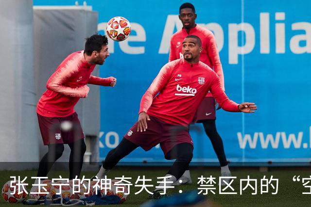 张玉宁的神奇失手：禁区内的“空中飞人”！