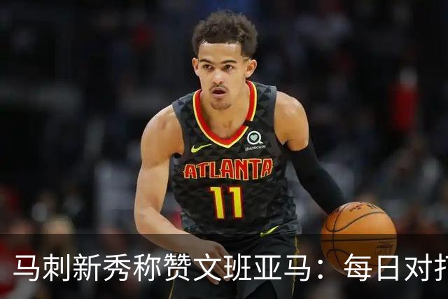 马刺新秀称赞文班亚马：每日对打如同跟NBA的外星人较量！